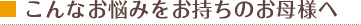 こんなお悩みをお持ちのお母様へ